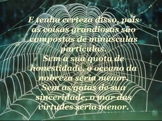E tenha certeza disso, pois as coisas grandiosas são compostas de minúsculas partículas. Sem a sua quota de honestidade, o oceano da nobreza seria menor. Sem as gotas de sua sinceridade, o mar das virtudes seria menor. 