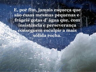 E, por fim, jamais esqueça que são essas mesmas pequenas e  frágeis gotas d’ água que, com insistência e perseverança conseguem esculpir a mais sólida rocha. 