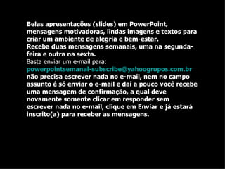 Belas apresentações (slides) em PowerPoint, mensagens motivadoras, lindas imagens e textos para criar um ambiente de alegria e bem-estar. Receba duas mensagens semanais, uma na segunda-feira e outra na sexta. Basta enviar um e-mail para:  powerpointsemanal-subscribe@yahoogrupos.com.br  não precisa escrever nada no e-mail, nem no campo assunto é só enviar o e-mail e daí a pouco você recebe uma mensagem de confirmação, a qual deve novamente somente clicar em responder sem escrever nada no e-mail, clique em Enviar e já estará inscrito(a) para receber as mensagens.  