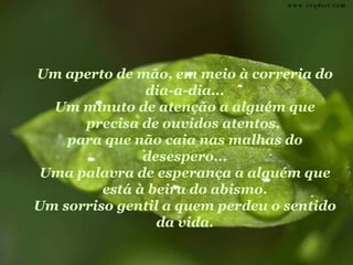 Um aperto de mão, em meio à correria do
               dia-a-dia...
  Um minuto de atenção a alguém que
      precisa de ouvidos atentos,
    para que não caia nas malhas do
               desespero...
 Uma palavra de esperança a alguém que
         está à beira do abismo.
Um sorriso gentil a quem perdeu o sentido
                 da vida.
 