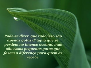 Pode-se dizer que tudo isso são
  apenas gotas d’ água que se
perdem no imenso oceano, mas
 são essas pequenas gotas que
fazem a diferença para quem as
            recebe.
 