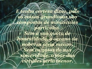 E tenha certeza disso, pois
 as coisas grandiosas são
compostas de minúsculas
        partículas.
    Sem a sua quota de
honestidade, o oceano da
   nobreza seria menor.
    Sem as gotas de sua
  sinceridade, o mar das
   virtudes seria menor.
 
