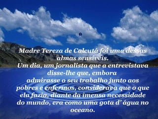 Madre Tereza de Calcutá foi uma dessas
              almas sensíveis.
Um dia, um jornalista que a entrevistava
          disse-lhe que, embora
   admirasse o seu trabalho junto aos
pobres e enfermos, considerava que o que
 ela fazia, diante da imensa necessidade
do mundo, era como uma gota d’ água no
                  oceano.
 