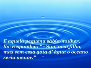 E aquela pequena sábia-mulher,
lhe respondeu: " - Sim, meu filho,
mas sem essa gota d’ água o oceano
seria menor."
 