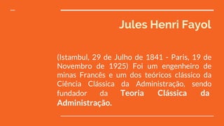 Jules Henri Fayol
(Istambul, 29 de Julho de 1841 - Paris, 19 de
Novembro de 1925) Foi um engenheiro de
minas Francês e um dos teóricos clássico da
Ciência Clássica da Administração, sendo
fundador da Teoria Clássica da
Administração.
 