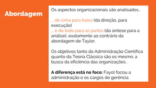 Abordagem
Os aspectos organizacionais são analisados…
... de cima para baixo (da direção, para
execução)
... e do todo para as partes (da síntese para a
análise), exatamente ao contrário da
abordagem de Taylor.
Os objetivos tanto da Administração Científica
quanto da Teoria Clássica são os mesmo: a
busca da eficiência das organizações .
A diferença está no foco: Fayol focou a
administração e os cargos de gerência
 