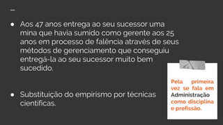 ● Aos 47 anos entrega ao seu sucessor uma
mina que havia sumido como gerente aos 25
anos em processo de falência através de seus
métodos de gerenciamento que conseguiu
entregá-la ao seu sucessor muito bem
sucedido.
● Substituição do empirismo por técnicas
científicas.
Pela primeira
vez se fala em
Administração
como disciplina
e profissão.
 