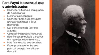 Para Fayol é essencial que
o administrador:
● Conhecer a fundo o seu quadro
de funcionários;
● Eliminar os incapazes;
● Conhecer bem as regras para
unir a organização e seus
membros;
● Dar bons exemplo (por sua
atitude);
● Conduzir inspeções regulares;
● Reunir seus principais parceiros
em reuniões e (conferência);
● Não ficar restrito aos detalhes;
● Fazer prevalecer entre seu
pessoal energia, iniciativa e
devoção.
 