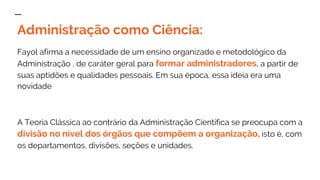 Administração como Ciência:
Fayol afirma a necessidade de um ensino organizado e metodológico da
Administração , de caráter geral para formar administradores, a partir de
suas aptidões e qualidades pessoais. Em sua época, essa ideia era uma
novidade
A Teoria Clássica ao contrário da Administração Científica se preocupa com a
divisão no nível dos órgãos que compõem a organização, isto é, com
os departamentos, divisões, seções e unidades.
 