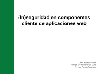 (In)seguridad en componentes
cliente de aplicaciones web
UMA Hackers Week
Málaga, 24 de marzo de 2015
Enrique Rando González
 