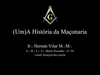 (Um)A História da Maçonaria 
Ir Hernán Vilar MM 
A R L S Mestre Pescador – nº 154 
e-mail: hern@nvilar.com.br 
 