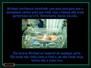 Michael continuava insistindo com seus pais para que o deixassem cantar para sua irmã, mas crianças não eram permitidas na UTI. Entretanto, Karen decidiu. Ela levaria Michael ao hospital de qualquer jeito. Ele ainda não tinha visto a irmã e, se não fosse hoje, talvez não a visse viva. 