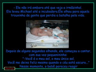 - Ele não irá embora até que veja a irmãzinha!. Ela levou Michael até a incubadora.Ele olhou para aquela trouxinha de gente que perdia a batalha pela vida. Depois de alguns segundos olhando, ele começou a cantar, com sua voz pequenininha:  "-Você é o meu sol, o meu único sol. Você me deixa feliz mesmo quando o céu está escuro..." Nesse momento, o bebê pareceu reagir 