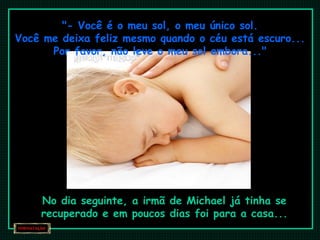 "- Você é o meu sol, o meu único sol. Você me deixa feliz mesmo quando o céu está escuro... Por favor, não leve o meu sol embora..." No dia seguinte, a irmã de Michael já tinha se recuperado e em poucos dias foi para a casa... 