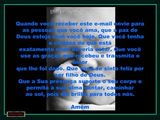 Quando você receber este e-mail envie para as pessoas que você ama, que a paz de Deus esteja com você hoje. Que você tenha a certeza de que está exatamente onde deveria estar. Que você use as graças que recebeu e transmita o amor que lhe foi dado. Que você se sinta feliz por ser filho de Deus. Que a Sua presença suporte o seu corpo e permita à sua alma cantar, caminhar ao sol, pois ele brilha para todos nós. Amém 