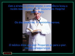 Com a sirene no último volume, a ambulância levou a recém-nascida para a UTI neonatal do Hospital  Saint Mary.  Os dias passaram. A menininha piorava. O médico disse aos pais: Preparem-se para o pior. Há poucas esperanças. 