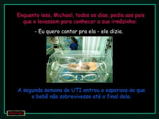 Enquanto isso, Michael, todos os dias, pedia aos pais que o levassem para conhecer a sua irmãzinha:  - Eu quero cantar pra ela - ele dizia. A segunda semana de UTI entrou e esperava-se que o bebê não sobrevivesse até o final dela. 