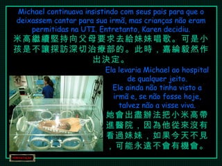 Michael continuava insistindo com seus pais para que o deixassem cantar para sua irmã, mas crianças não eram permitidas na UTI. Entretanto, Karen decidiu. 米高繼續堅持向父母要求去給妹妹唱歌。可是小孩是不讓探訪深切治療部的。此時，嘉綸毅然作出決定。 Ela levaria Michael ao hospital de qualquer jeito. Ele ainda não tinha visto a irmã e, se não fosse hoje, talvez não a visse viva. 她會出盡辦法把小米高帶進醫院，因為他從來沒有看過妹妹，如果今天不見，可能永遠不會有機會。 