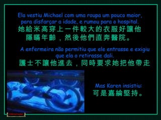 Ela vestiu Michael com uma roupa um pouco maior, para disfarçar a idade, e rumou para o hospital. 她給米高穿上一件較大的衣服好讓他隱瞞年齡，然後他們直奔醫院。 A enfermeira não permitiu que ele entrasse e exigiu que ela o retirasse dali. 護士不讓他進去，同時要求她把他帶走。 Mas Karen insistiu:  可是嘉綸堅持。 