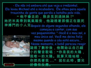 - Ele não irá embora até que veja a irmãzinha!. Ela levou Michael até a incubadora.  Ele olhou para aquela trouxinha de gente que perdia a batalha pela vida. “ 他不會走的，除非見到過妹妹 !” 她把米高帶到氧氣箱旁，他凝視著那個正在跟死神搏鬥的小人兒。 Depois de alguns segundos olhando, ele começou a cantar, com sua voz pequenininha: "-Você é o meu sol, o meu único sol. Você me deixa feliz mesmo quando o céu está escuro...“  Nesse momento, o bebê pareceu reagir 凝視了數秒後，他開始以自己細小的聲音歌唱：“你是我的太陽，我唯一的太陽。就算天陰地暗，你燃亮著我 ...”  就在此時 , 嬰兒好像有反應。 