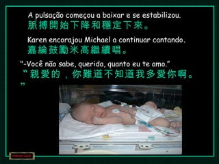 A pulsação começou a baixar e se estabilizou. 脈搏開始下降和穩定下來。 Karen encorajou Michael a continuar cantando . 嘉綸鼓勵米高繼續唱。 "-Você não sabe, querida, quanto eu te amo.”   “ 親愛的，你難道不知道我多愛你啊。” 