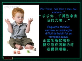 Por favor, não leve o meu sol embora..." “ 求求你，千萬別拿走我的太陽 ...” Enquanto Michael cantava, a respiração difícil do bebê foi se tornando suave. 正當米高歌唱時， 嬰兒原來困難的呼吸變得順暢。 