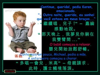 Continue, querido!, pediu Karen, emocionada. "- Outra noite, querida, eu sonhei que você estava em meus braços...“ “ 繼續唱，兒子 !” –  嘉綸感動地說。 “ 那天晚上，我夢見你躺在我雙臂間 ...” O bebê começou a relaxar . 嬰兒開始放鬆舒暢。 Cante mais um pouco, Michael, pedia a mãe. A enfermeira começou a chorar. “ 多唱一會兒，米高” – 母親請求 . 此時，護士觸境落淚。 