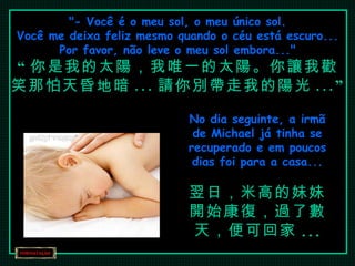"- Você é o meu sol, o meu único sol. Você me deixa feliz mesmo quando o céu está escuro... Por favor, não leve o meu sol embora..." “ 你是我的太陽，我唯一的太陽。你讓我歡笑那怕天昏地暗 ... 請你別帶走我的陽光 ...” No dia seguinte, a irmã de Michael já tinha se recuperado e em poucos dias foi para a casa... 翌日，米高的妹妹開始康復，過了數天，便可回家 ... 