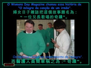 O Womans Day Magazine chamou essa história de  "O milagre da canção de um irmão". 婦女日子雜誌把這個故事題名為 : “ 一位兄長歌唱的奇蹟”。 Os médicos chamaram simplesmente de "milagre". 而醫護人員簡單稱之為 :“ 奇蹟”。 