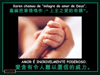 Karen chamou de “milagre do amor de Deus”. 嘉綸把事情喚作 :“ 上主之愛的奇蹟”。 AMOR É INCRIVELMENTE PODEROSO. 愛含有令人難以置信的威力。 