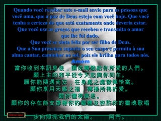 Quando você receber este e-mail envie para as pessoas que você ama, que a paz de Deus esteja com você hoje. Que você tenha a certeza de que está exatamente onde deveria estar.  Que você use as graças que recebeu e transmita o amor que lhe foi dado.  Que você se sinta feliz por ser filho de Deus. Que a Sua presença suporte o seu corpo e permita à sua alma cantar, caminhar ao sol, pois ele brilha para todos nós. Amém 當你收到本訊息後，請你轉發給你所愛的人們。 願上主的和平從今天起與你同在。 願你能隨遇而安，在身處之處發揮恰當。 願你享用天賜之福，傳播所得的愛。 願你懂得感恩。 願你的存在能支撐穩你的軀體及容許你的靈魂歌唱， 步向照亮我們的太陽。　　阿門。 