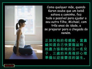 Como qualquer mãe, quando Karen soube que um bebê estava a caminho, fez todo o possível para ajudar o seu outro filho, Michael, com três anos de idade, a se preparar para a chegada do neném. 正如其他的母親般，當嘉綸知道自己快要臨盆時， 她盡力協助她的另一名兒子，三歲的米高做好心理準備以迎接嬰孩的誕生。 