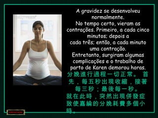 A gravidez se desenvolveu normalmente. No tempo certo, vieram as contrações. Primeiro, a cada cinco minutos; depois a cada três; então, a cada minuto uma contração. Entretanto, surgiram algumas complicações e o trabalho de parto de Karen demorou horas. 分娩進行過程一切正常。 首先，每五秒出現收縮，接著每三秒；最後每一秒。 就在此時，突然出現併發症致使嘉綸的分娩耗費多個小時。 