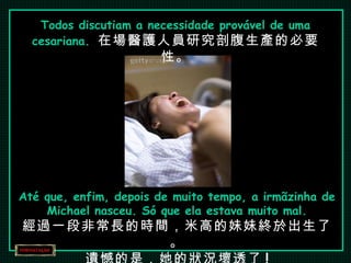 Todos discutiam a necessidade provável de uma cesariana.  在場醫護人員研究剖腹生產的必要性。 Até que, enfim, depois de muito tempo, a irmãzinha de Michael nasceu. Só que ela estava muito mal. 經過一段非常長的時間，米高的妹妹終於出生了。 遺憾的是，她的狀況壞透了 ! 