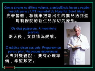 Com a sirene no último volume, a ambulância levou a recém-nascida para a UTI neonatal do Hospital Saint Mary.  亮著警號，救護車把剛出生的嬰兒送到聖瑪莉醫院的新生兒深切治療部。 Os dias passaram. A menininha piorava. 兩天後，女嬰情況變壞。 O médico disse aos pais: Preparem-se para o pior. Há poucas esperanças. 大夫對雙親說 :  要有心理準備，希望渺茫。 