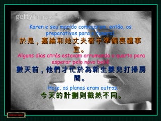 Karen e seu marido começaram, então, os preparativos para o funeral. 於是 , 嘉綸和她丈夫著手準備喪禮事宜。 Alguns dias atrás estavam arrumando o quarto para esperar pelo novo bebê. 數天前 , 他們才忙於為新生嬰兒打掃房間。 Hoje, os planos eram outros. 今天的計劃則截然不同。 