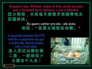 Enquanto isso, Michael, todos os dias, pedia aos pais que o levassem para conhecer a sua irmãzinha: 話分兩頭，米高每天都要求爸媽帶他去認識妹妹。 Eu quero cantar pra ela - ele dizia. 他說 : “ 我要去唱歌給她聽。” A segunda semana de UTI entrou e esperava-se que o bebê não sobrevivesse até o final dela. 進入深切治療的第二週，一般相信小女嬰命不久矣 ! 