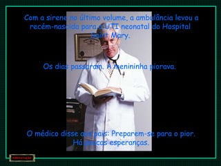 Com a sirene no último volume, a ambulância levou a
recém-nascida para a UTI neonatal do Hospital
Saint Mary.
Os dias passaram. A menininha piorava.
O médico disse aos pais: Preparem-se para o pior.
Há poucas esperanças.
 