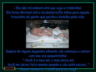 - Ele não irá embora até que veja a irmãzinha!. Ela levou Michael até a incubadora.Ele olhou para aquela trouxinha de gente que perdia a batalha pela vida. Depois de alguns segundos olhando, ele começou a cantar, com sua voz pequenininha:  "-Você é o meu sol, o meu único sol. Você me deixa feliz mesmo quando o céu está escuro..." Nesse momento, o bebê pareceu reagir 