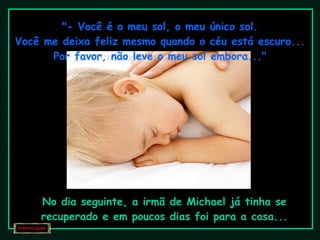 "- Você é o meu sol, o meu único sol. Você me deixa feliz mesmo quando o céu está escuro... Por favor, não leve o meu sol embora..." No dia seguinte, a irmã de Michael já tinha se recuperado e em poucos dias foi para a casa... 