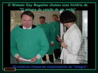 O Womans Day Magazine chamou essa história de  "O milagre da canção de um irmão". Os médicos chamaram simplesmente de "milagre". 