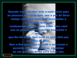 Quando você receber este e-mail envie para as pessoas que você ama, que a paz de Deus esteja com você hoje. Que você tenha a certeza de que está exatamente onde deveria estar. Que você use as graças que recebeu e transmita o amor que lhe foi dado. Que você se sinta feliz por ser filho de Deus. Que a Sua presença suporte o seu corpo e permita à sua alma cantar, caminhar ao sol, pois ele brilha para todos nós. Amém 