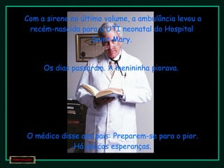 Com a sirene no último volume, a ambulância levou a recém-nascida para a UTI neonatal do Hospital  Saint Mary.  Os dias passaram. A menininha piorava. O médico disse aos pais: Preparem-se para o pior. Há poucas esperanças. 