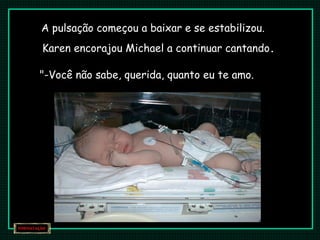 A pulsação começou a baixar e se estabilizou.
Karen encorajou Michael a continuar cantando.
"-Você não sabe, querida, quanto eu te amo.
 