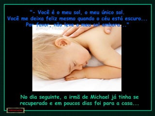 "- Você é o meu sol, o meu único sol.
Você me deixa feliz mesmo quando o céu está escuro...
Por favor, não leve o meu sol embora..."
No dia seguinte, a irmã de Michael já tinha se
recuperado e em poucos dias foi para a casa...
 
