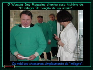 O Womans Day Magazine chamou essa história de
"O milagre da canção de um irmão".
Os médicos chamaram simplesmente de "milagre".
 