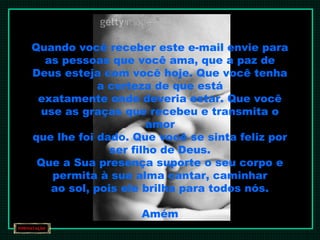 Quando você receber este e-mail envie para
as pessoas que você ama, que a paz de
Deus esteja com você hoje. Que você tenha
a certeza de que está
exatamente onde deveria estar. Que você
use as graças que recebeu e transmita o
amor
que lhe foi dado. Que você se sinta feliz por
ser filho de Deus.
Que a Sua presença suporte o seu corpo e
permita à sua alma cantar, caminhar
ao sol, pois ele brilha para todos nós.
Amém
 