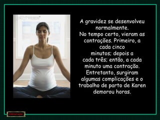 A gravidez se desenvolveu
normalmente.
No tempo certo, vieram as
contrações. Primeiro, a
cada cinco
minutos; depois a
cada três; então, a cada
minuto uma contração.
Entretanto, surgiram
algumas complicações e o
trabalho de parto de Karen
demorou horas.
 
