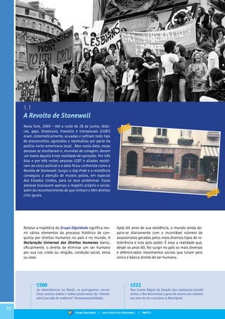 10
A Revolta de Stonewall
Nova York, 1969 – Até a noite de 28 de junho, lésbi-
cas, gays, bissexuais, travestis e transexuais (LGBT)
eram, sistematicamente, acuadas e sofriam todo tipo
de preconceitos, agressões e represálias por parte da
polícia norte-americana local. Mas nesta data, essas
pessoas se revoltaram e, munidas de coragem, deram
um basta àquela triste realidade de opressão. Por três
dias e por três noites pessoas LGBT e aliadas resisti-
ram ao cerco policial e a data ficou conhecida como a
Revolta de Stonewall. Surgiu o Gay Pride e a resistência
conseguiu a atenção de muitos países, em especial
dos Estados Unidos, para os seus problemas. Essas
pessoas buscavam apenas o respeito próprio e social,
além do reconhecimento de que tinham e têm direitos
civis iguais.
Relatar a trajetória do Grupo Dignidade significa reu-
nir vários elementos do processo histórico de con-
quista por direitos humanos no país e no mundo. A
Declaração Universal dos Direitos Humanos baniu,
oficialmente, o direito de eliminar um ser humano
por sua cor, credo ou religião, condição social, etnia
ou sexo.
1500
Ao desembarcar no Brasil, os portugueses encon-
tram muitos índios e índias praticantes do “abomi-
nável pecado de sodomia” (homossexualidade).
1532
Nas Cartas Régias de doação das capitanias heredi-
tárias, o Rei determina a pena de morte aos sodomi-
tas sem ter de consultar à Metrópole.
Após 60 anos de sua existência, o mundo ainda de-
para-se diariamente com o incontável número de
assassinatos gerados pelos mais diversos tipos de in-
tolerância e luta pelo poder. É essa a realidade que,
desde os anos 60, fez surgir no país os mais diversos
e diferenciados movimentos sociais que lutam pelo
único e básico direito de ser humano.
1.1
Grupo Dignidade | Uma história de Dignidade... | PARTE I
 