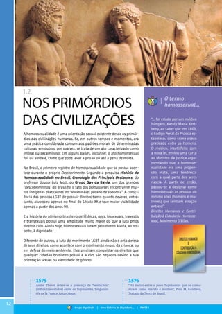 12
1.2.
NOS PRIMÓRDIOS
DAS CIVILIZAÇÕES
A homossexualidade é uma orientação sexual existente desde os primór-
dios das civilizações humanas. Se, em outros tempos e momentos, era
uma prática considerada comum aos padrões morais de determinadas
culturas, em outros, por sua vez, se trata de um ato caracterizado como
imoral ou pecaminoso. Em alguns países, inclusive, o ato homossexual
foi, ou ainda é, crime que pode levar à prisão ou até à pena de morte.
No Brasil, o primeiro registro de homossexualidade que se possui acon-
tece durante o próprio Descobrimento. Segundo a pesquisa História da
Homossexualidade no Brasil: Cronologia dos Principais Destaques, do
professor doutor Luiz Mott, do Grupo Gay da Bahia, um dos grandes
“descobrimentos” do Brasil foi o fato dos portugueses encontrarem mui-
tos indígenas praticantes do “abominável pecado de sodomia”. A consci-
ência das pessoas LGBT de possuir direitos tanto quanto deveres, entre-
tanto, alvoreceu apenas no final do Século XX e teve maior visibilidade
apenas a partir dos anos 90.
E a história do ativismo brasileiro de lésbicas, gays, bissexuais, travestis
e transexuais possui uma amplitude muito maior do que a luta pelos
direitos civis. Ainda hoje, homossexuais lutam pelo direito à vida, ao res-
peito, à dignidade.
Diferente de outros, a luta do movimento LGBT ainda não é pela defesa
de seus direitos, como acontece com o movimento negro, da criança, ou
em defesa do meio ambiente. Eles precisam conquistar os direitos que
qualquer cidadão brasileiro possui e a eles são negados devido a sua
orientação sexual ou identidade de gênero.
“... foi criado por um médico
húngaro, Karoly Maria Kert-
beny, ao saber que em 1869,
o Código Penal da Prússia es-
tabeleceu como crime o sexo
praticado entre os homens.
O médico, insatisfeito com
a nova lei, enviou uma carta
ao Ministro da Justiça argu-
mentando que a homosse-
xualidade era uma propen-
são inata, uma tendência
com a qual parte dos seres
nascia. A partir de então,
passou-se a designar como
homossexuais as pessoas do
mesmo sexo (homens e mu-
lheres) que sentiam atração
entre si”.
Direitos Humanos e Contri-
buição à Cidadania Homosse-
xual, Movimento D’Ellas.
O termo
homossexual...
1575
André Thevet refere-se a presença de “berdaches”
(índios travestidos) entre os Tupinambá, Singulari-
tés de la France Antarctique.
1576
“Há índias entre o povo Tupinambá que se comu-
nicam como marido e mulher”, Pero M. Gandavo,
Tratado da Terra do Brasil.
Grupo Dignidade | Uma história de Dignidade... | PARTE I
 